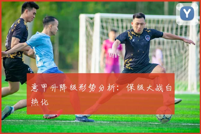 意甲升降级形势分析:保级大战白热化