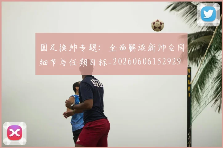 国足换帅专题：全面解读新帅合同细节与任期目标_20260606152929