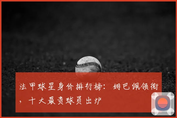 法甲球星身价排行榜:姆巴佩领衔,十大最贵球员出炉