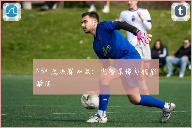 NBA 总决赛回放：完整录像与精彩瞬间