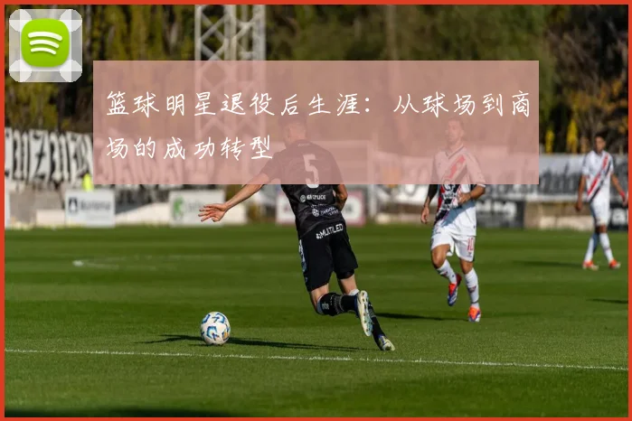 篮球明星退役后生涯：从球场到商场的成功转型