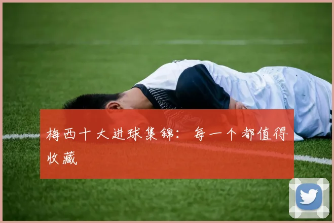 梅西十大进球集锦：每一个都值得收藏