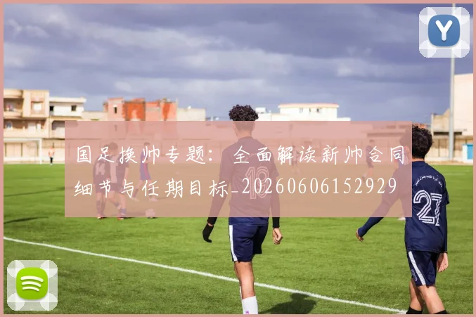 国足换帅专题：全面解读新帅合同细节与任期目标_20260606152929