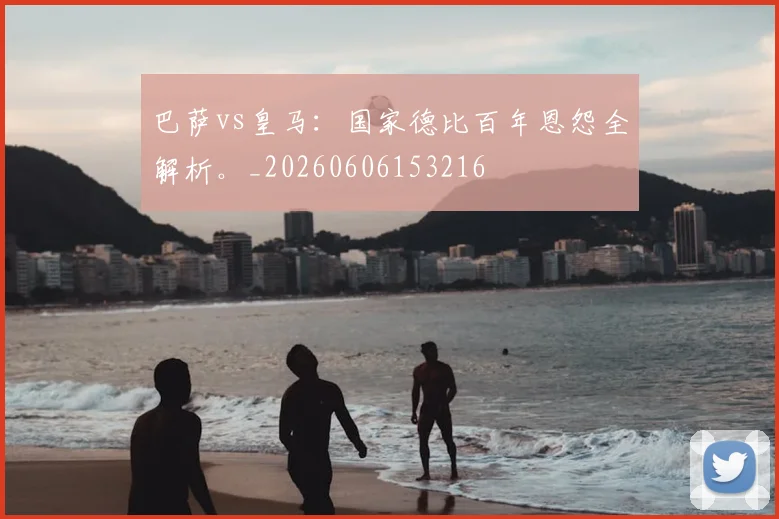 巴萨vs皇马：国家德比百年恩怨全解析。_20260606153216